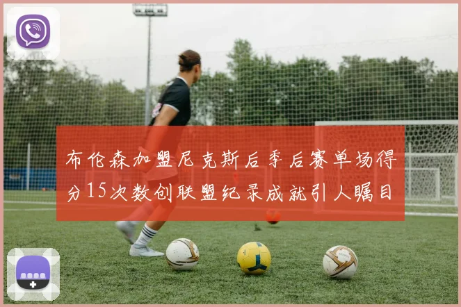 布伦森加盟尼克斯后季后赛单场得分15次数创联盟纪录成就引人瞩目