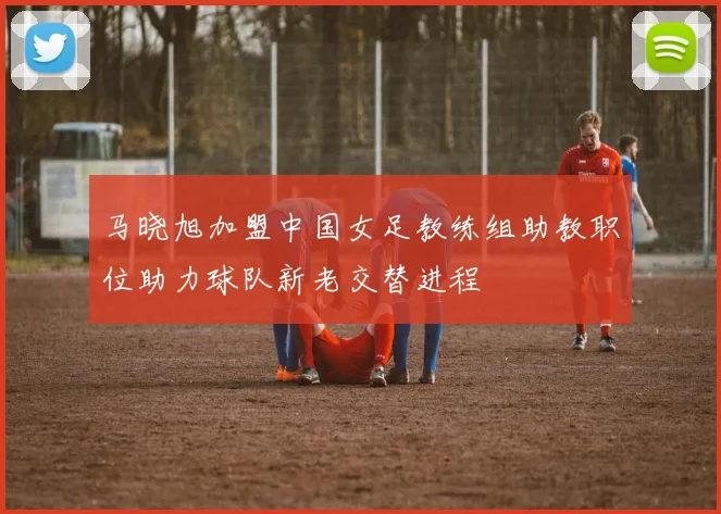 马晓旭加盟中国女足教练组助教职位助力球队新老交替进程