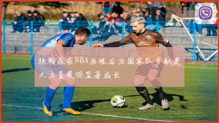 杨瀚森在NBA历练后为国家队贡献更大力量展现显著成长