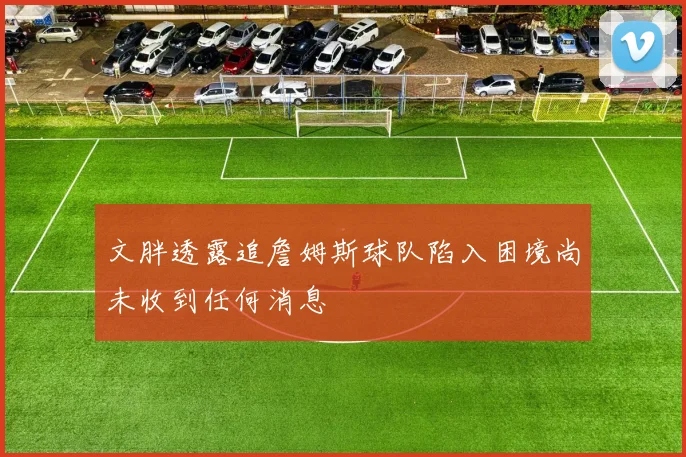 文胖透露追詹姆斯球队陷入困境尚未收到任何消息