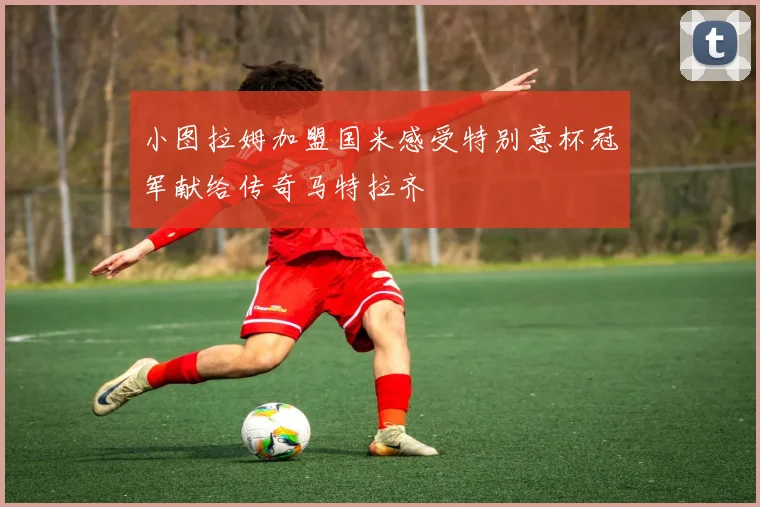 小图拉姆加盟国米感受特别意杯冠军献给传奇马特拉齐