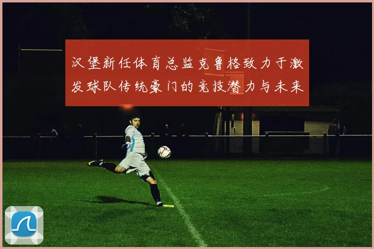 汉堡新任体育总监克鲁格致力于激发球队传统豪门的竞技潜力与未来发展