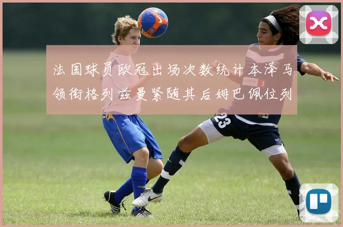 法国球员欧冠出场次数统计本泽马领衔格列兹曼紧随其后姆巴佩位列第五