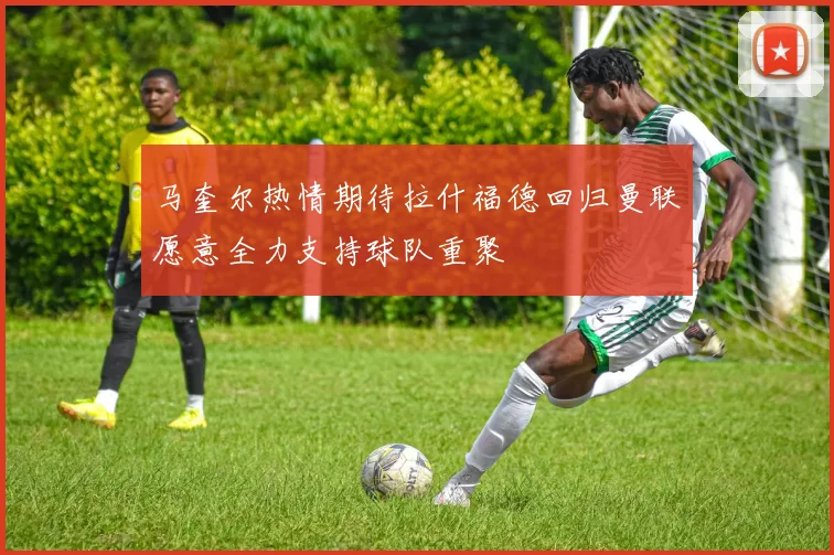 马奎尔热情期待拉什福德回归曼联愿意全力支持球队重聚