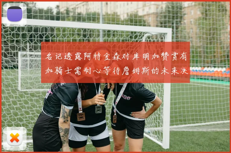 名记透露阿特金森对库明加赞赏有加骑士需耐心等待詹姆斯的未来决定