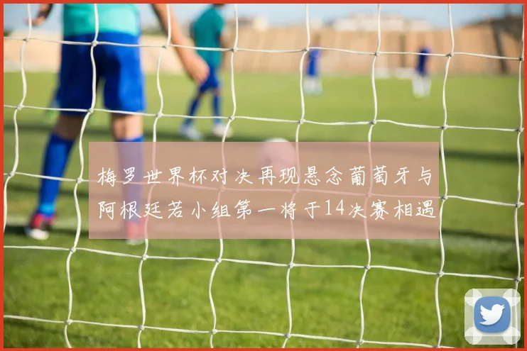 梅罗世界杯对决再现悬念葡萄牙与阿根廷若小组第一将于14决赛相遇