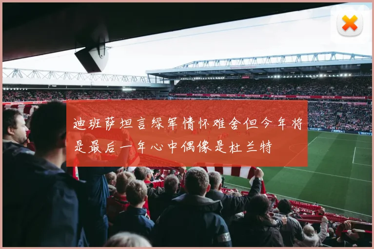 迪班萨坦言绿军情怀难舍但今年将是最后一年心中偶像是杜兰特