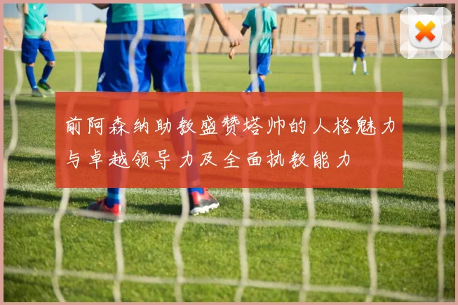 前阿森纳助教盛赞塔帅的人格魅力与卓越领导力及全面执教能力